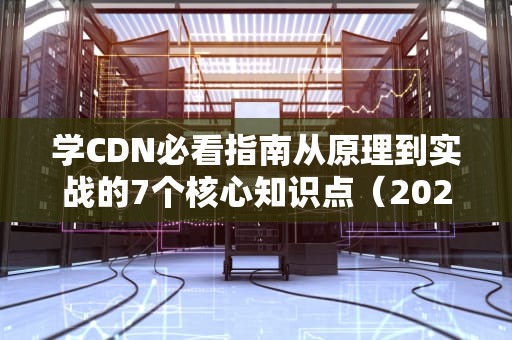 学CDN必看指南从原理到实战的7个核心知识点（2023最新版）