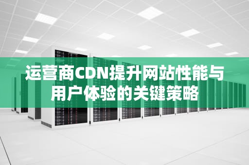运营商CDN提升网站性能与用户体验的关键策略