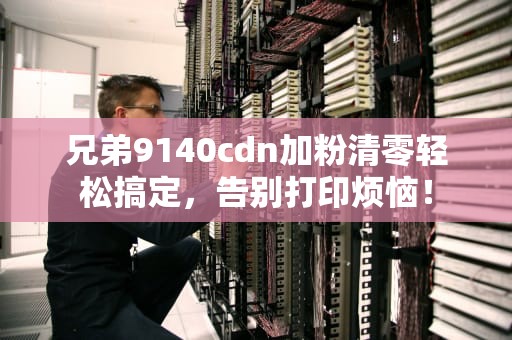 兄弟9140cdn加粉清零轻松搞定，告别打印烦恼！