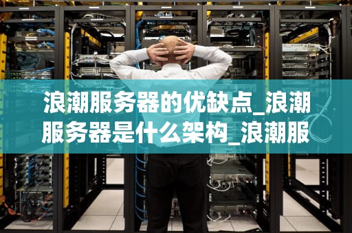浪潮服务器的优缺点_浪潮服务器是什么架构_浪潮服务器的优缺点深度分析