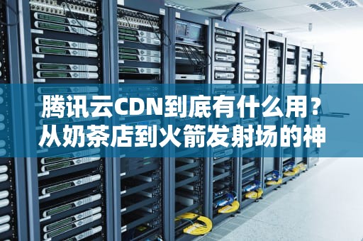 腾讯云CDN到底有什么用？从奶茶店到火箭发射场的神奇比喻让你秒懂！