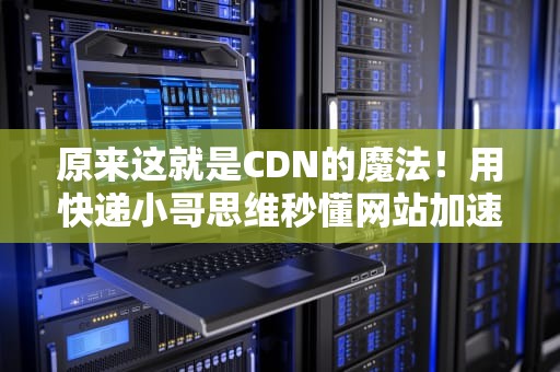 原来这就是CDN的魔法！用快递小哥思维秒懂网站加速原理