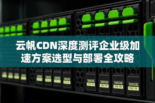 云帆CDN深度测评企业级加速方案选型与部署全攻略