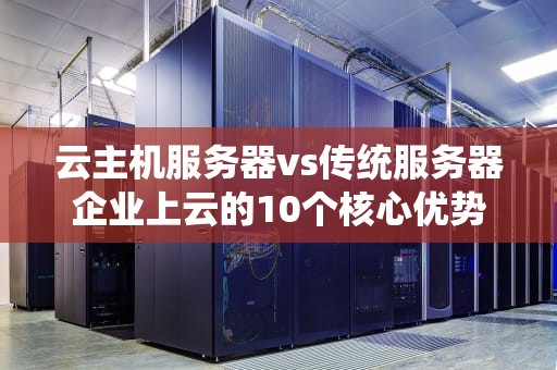 云主机服务器vs传统服务器企业上云的10个核心优势与选型指南