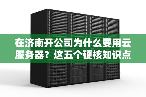 在济南开公司为什么要用云服务器？这五个硬核知识点让你秒变技术老炮儿
