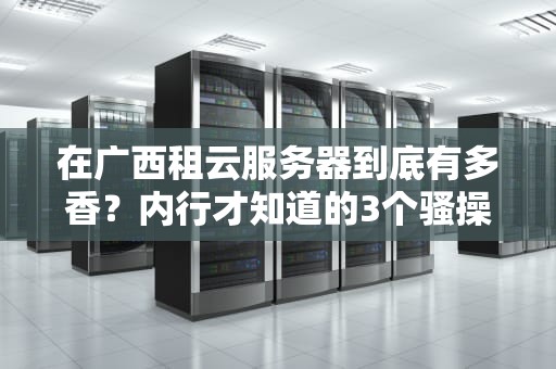 在广西租云服务器到底有多香？内行才知道的3个骚操作真香定律