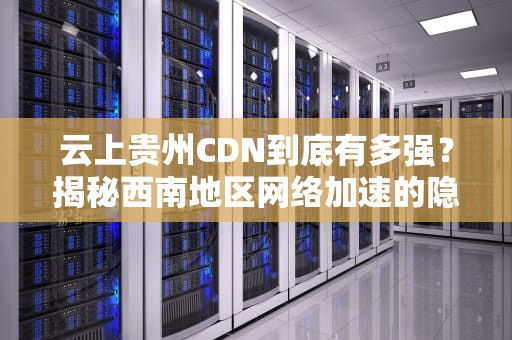 云上贵州CDN到底有多强？揭秘西南地区网络加速的隐形高速公路