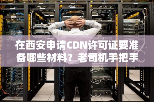 在西安申请CDN许可证要准备哪些材料？老司机手把手教你避坑（附专业清单）