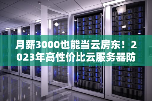 月薪3000也能当云房东！2023年高性价比云服务器防坑手册