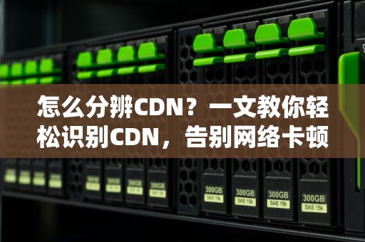怎么分辨CDN？一文教你轻松识别CDN，告别网络卡顿！