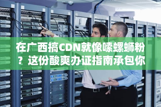 在广西搞CDN就像嗦螺蛳粉？这份酸爽办证指南承包你的笑点和知识点