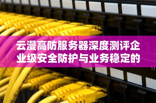 云漫高防服务器深度测评企业级安全防护与业务稳定的终极解决方案