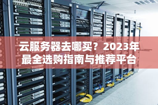 云服务器去哪买？2023年最全选购指南与推荐平台