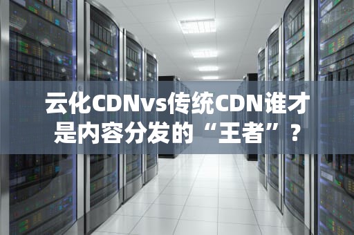 云化CDNvs传统CDN谁才是内容分发的“王者”？