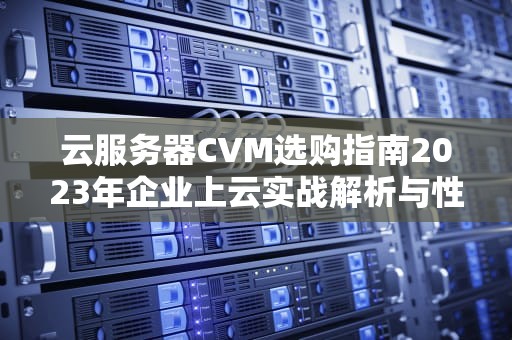云服务器CVM选购指南2023年企业上云实战解析与性能优化技巧