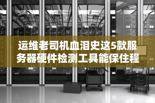 运维老司机血泪史这5款服务器硬件检测工具能保住程序员的发际线
