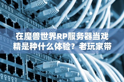 在魔兽世界RP服务器当戏精是种什么体验？老玩家带你解锁艾泽拉斯沉浸式玩法
