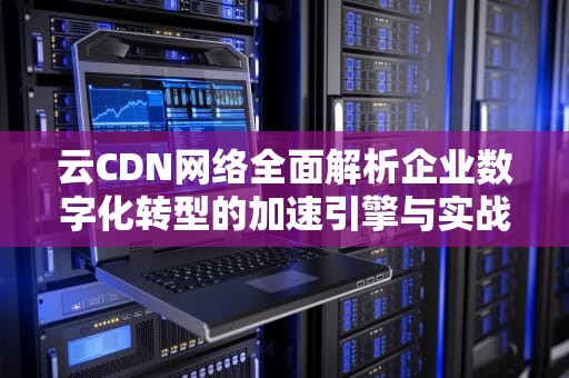 云CDN网络全面解析企业数字化转型的加速引擎与实战指南