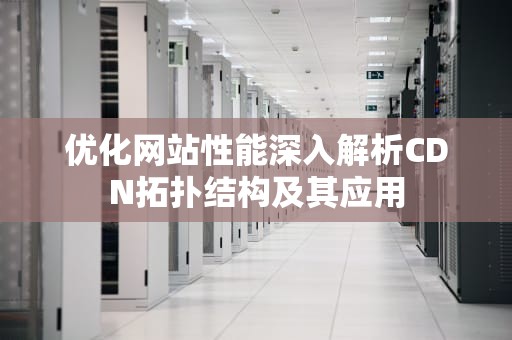 优化网站性能深入解析CDN拓扑结构及其应用
