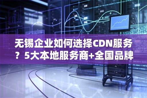 无锡企业如何选择CDN服务？5大本地服务商+全国品牌办理指南（附避坑建议）