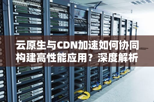 云原生与CDN加速如何协同构建高性能应用？深度解析技术融合与实战策略