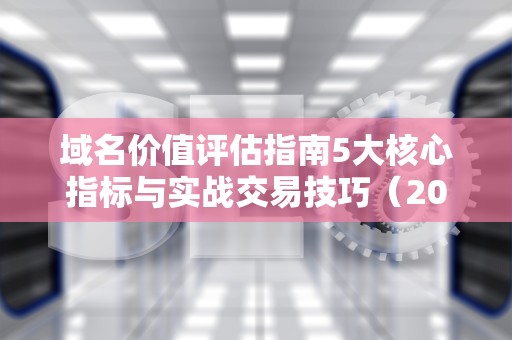 域名价值评估指南5大核心指标与实战交易技巧（2024新版）