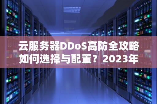 云服务器DDoS高防全攻略如何选择与配置？2023年企业安全指南