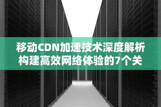 移动CDN加速技术深度解析构建高效网络体验的7个关键策略