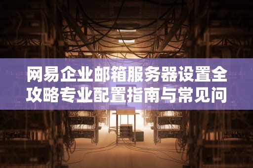 网易企业邮箱服务器设置全攻略专业配置指南与常见问题解决