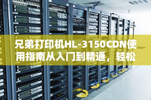 兄弟打印机HL-3150CDN使用指南从入门到精通，轻松搞定打印难题！