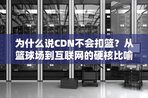 为什么说CDN不会扣篮？从篮球场到互联网的硬核比喻来了！