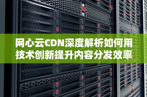 网心云CDN深度解析如何用技术创新提升内容分发效率？