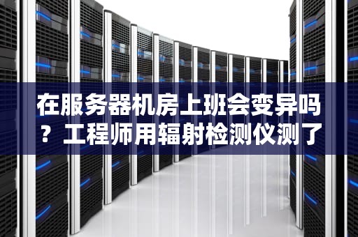 在服务器机房上班会变异吗？工程师用辐射检测仪测了三天三夜后