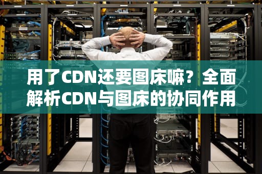 用了CDN还要图床嘛？全面解析CDN与图床的协同作用与选择策略