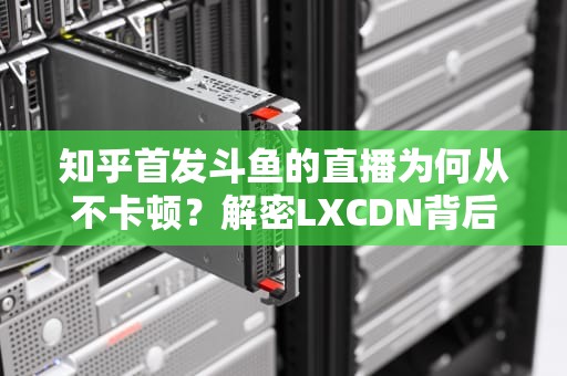 知乎首发斗鱼的直播为何从不卡顿？解密LXCDN背后的超速快递黑科技