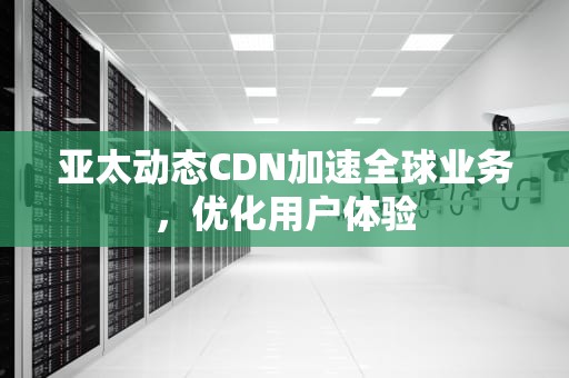 亚太动态CDN加速全球业务，优化用户体验