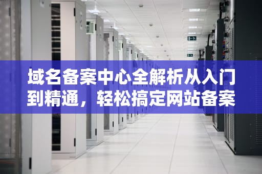 域名备案中心全解析从入门到精通，轻松搞定网站备案！