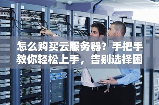 怎么购买云服务器？手把手教你轻松上手，告别选择困难症！