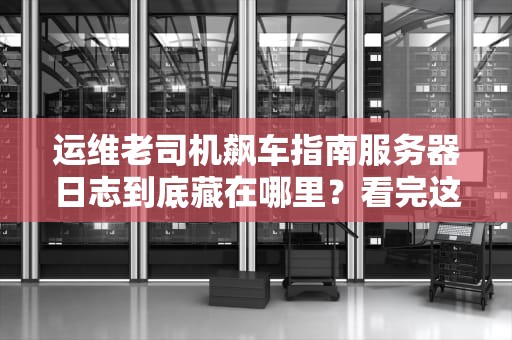 运维老司机飙车指南服务器日志到底藏在哪里？看完这篇你就门清了！