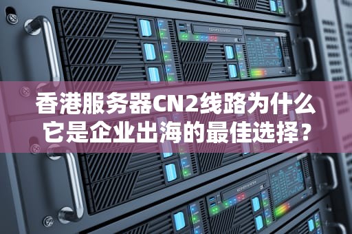 香港服务器CN2线路为什么它是企业出海的最佳选择？