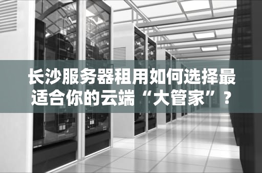 长沙服务器租用如何选择最适合你的云端“大管家”？