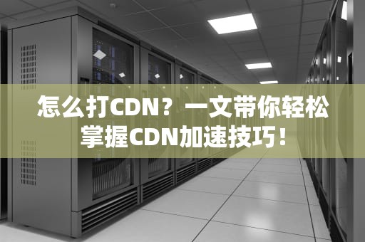 怎么打CDN？一文带你轻松掌握CDN加速技巧！
