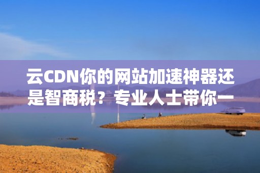 云CDN你的网站加速神器还是智商税？专业人士带你一探究竟！
