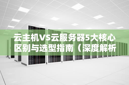 云主机VS云服务器5大核心区别与选型指南（深度解析）