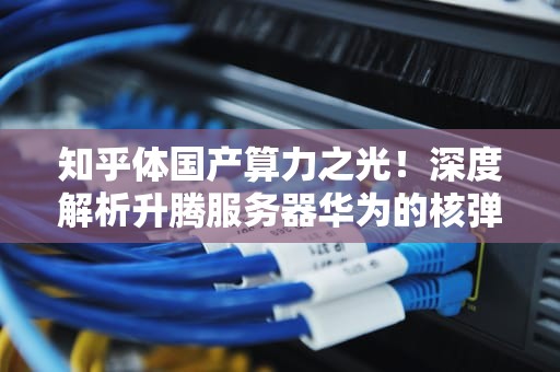 知乎体国产算力之光！深度解析升腾服务器华为的核弹头为何让科技圈沸腾？