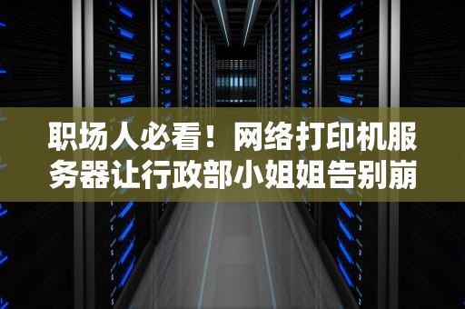 职场人必看！网络打印机服务器让行政部小姐姐告别崩溃的硬核生存指南