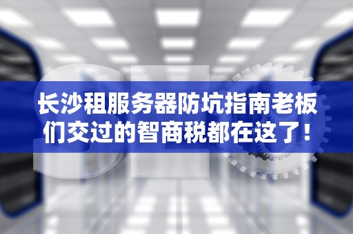 长沙租服务器防坑指南老板们交过的智商税都在这了！