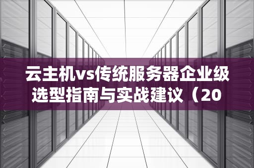 云主机vs传统服务器企业级选型指南与实战建议（2024深度解析）