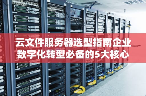 云文件服务器选型指南企业数字化转型必备的5大核心能力解析