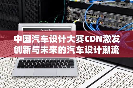 中国汽车设计大赛CDN激发创新与未来的汽车设计潮流